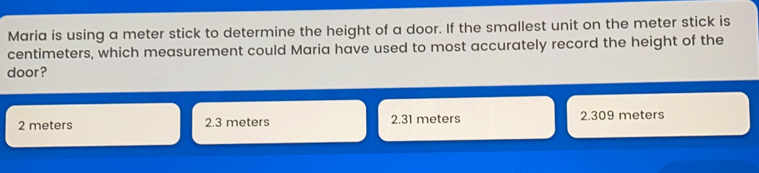 Maria is using a meter stick to determine the height of a door. If the smallest unit on the meter stick is centimeters, which measurement could Maria have used to most accurately record the height of the door? 2 meters 2.3 meters 2.31 meters 2.309 meters