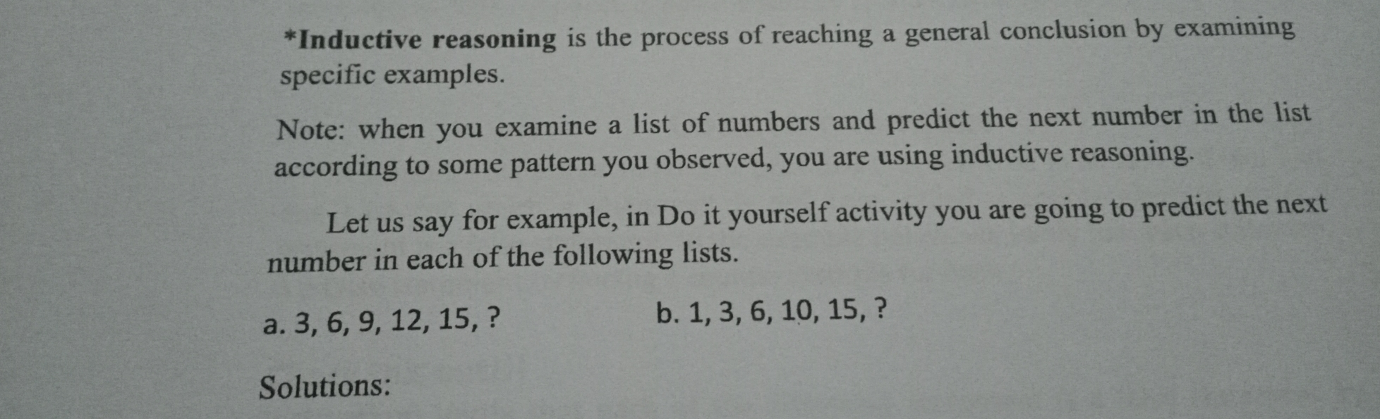 *Inductive reasoning is the process of reaching a general conclusion by examining specific examples. Note: when you examine a list of numbers and predict the next number in the list according to some pattern you observed, you are using inductive reasoning. Let us say for example, in Do it yourself activity you are going to predict the next number in each of the following lists. a. 3, 6, 9, 12, 15, ? b. 1, 3, 6, 10, 15, ? Solutions: