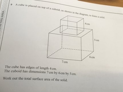 9 A cube is placed on top of a cuboid, as shown in the diagram, to form a solid The cube has edges of length 4cm. The cuboid has dimensions 7cm by 6cm by 5cm. Work out the total surface area of the solid.