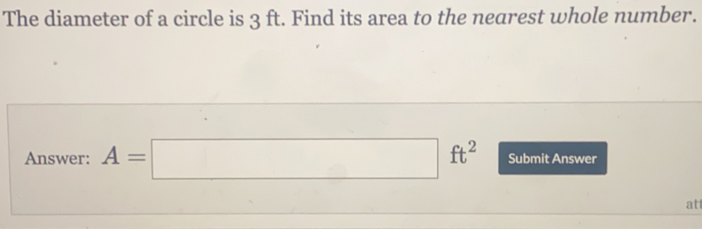 The diameter of a circle is 3 ft. Find its area to the nearest whole number. Answer: A=square ft2 Submit Answer at