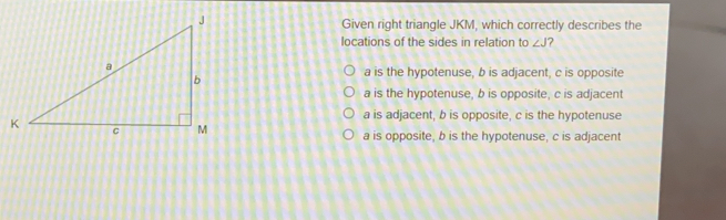 Given right triangle JKM, which correctly describes the locations of the sides in relation to angle J ? a is the hypotenuse, b is adjacent, c is opposite a is the hypotenuse, b is opposite, c is adjacent a is adjacent, b is opposite, c is the hypotenuse a is opposite, b is the hypotenuse, c is adjacent