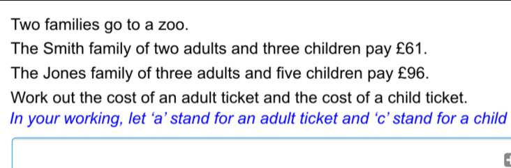 Two families go to a zoo. The Smith family of two adults and three children pay £61. The Jones family of three adults and five children pay £96. Work out the cost of an adult ticket and the cost of a child ticket. In your working, let ‘a’ stand for an adult ticket and ‘c’ stand for a child