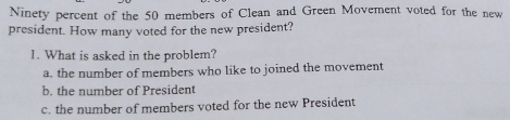 Ninety percent of the 50 members of Clean and Green Movement voted for the new president. How many voted for the new president? 1. What is asked in the problem? a. the number of members who like to joined the movement b. the number of President c. the number of members voted for the new President