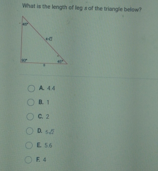 What is the length of leg s of the triangle below? A. 4.4 B. 1 C.2 D. 5 square root of 2 E. 5.6 F. 4