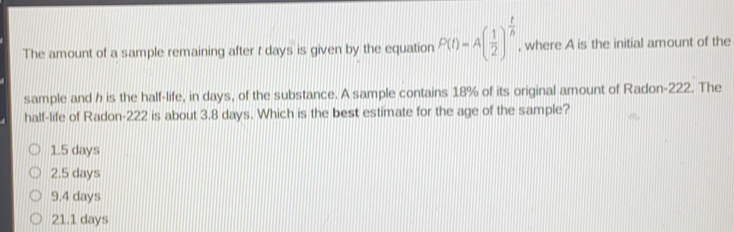 The amount of a sample remaining after t days is given by the equation Pt=A 1/2 t/b , where A is the initial amount of the sample and h is the half-life, in days, of the substance. A sample contains 18% of its original amount of Radon-222. The half-life of Radon-222 is about 3.8 days. Which is the best estimate for the age of the sample? 1.5 days 2.5 days 9.4 days 21.1 days