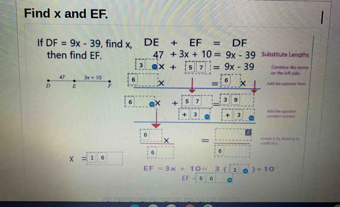 Find x and EF. if DF=9x-39 , find x, DE+EF=DF then find EF. 47+3x+10=9x-39 Substitute Lengths 3 x+ 5 7 =9x-39 Combine like tems on the left side 6 x = 6 X Add the opposite Term 6 X + 5 7 3 9 Add the opposite + 3 + 3 curestans otben 6 x = rsolate schy dieding by 6 6 X = 1 6 EF=3x+10= 3:3 1 +10 EF= 5 8