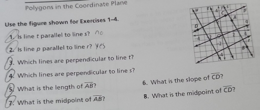 9-1 Additional Practice Polygons in the Coordinate Plane Use the figure shown for Exercises 1-4. 1. Is line t parallel to line s? 2. Is line p parallel to line r? 3. Which lines are perpendicular to line t? 4. Which lines are perpendicular to line s? 5. What is the length of overline AB ? 6 7. What is the midpoint of overline AB ? Use the figure shown for Exercises 9-12. 9. Is △ ABC a right triangle? Explain.