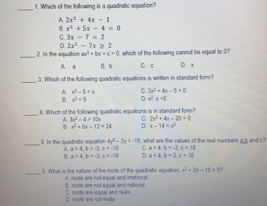 1. Which of the following is a quadratic equation? A 2x2 + 4x - 1 B. x2+5x-4 = 0 C. 3x-7 = 2 D. 2x2 - 7x ≥ q 2 2. In the equation ax2+bx+c=0 , which of the following cannot be equal to 0? A.a B.b C.c D.x 3. Which of the following quadratic equations is written in standard form? A. x2-5=x C. 3x2+4x-5=0 B. x2=9 D. x2-x=6 4. Which of the following quadratic equations is in standard form? A. 3x2-4=10x C. 2x2+4x-20=0 B. x2+6x-12=24 D. x-14=x2 5. In the quadratic equation 4y2-3y=-18 , what are the values of the real numbers ak and c? A. a=4 b=-3 c=-18 C. a=4 b=-3 c=18 B. a=4 b=-3 c=-18 D. a=4 b=3 c=18 6. What is the nature of the roots of the quadratic equation, x2+2x-15=0 A. roots are not equal and irrational B. roots are not equal and rational C. roots are equal and reals D. roots are not reals