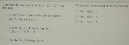 Complete the steps to factor 56x2-8x-7x+1 by What is the factorization of the polynomial? grouping. 8x-17x-1 1 Group pairs of terms with common factors 8x+17x-1 56x2-8x+-7x+1 8x+7x1-1 2 Factor the GCF from each group 8x7x-1-17x-1 3 Use the distributive property