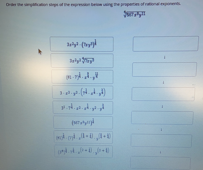 Order the simplification steps of the expression below using the properties of rational exponents. square root of [4]567x9y11 3x2y2 . 7xy3 1/4 3x2y2 square root of [4]7xy3 81 . 7 1/4 . x 9/4 . y 11/4 3 . x2 . y2 . 7 1/4 . x 1/4 . y 3/4 31 . 7 1/4 . x2 . x 1/4 . y2 . y 3/4 4 567x9y11 1/4 81 1/4 7 1/4 . x 3/4 + 1/4 . y 3/4 + 3/4 34 1/4 . 7 1/4 . x2+ 1/4 . y2+ 3/4