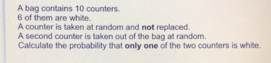 A bag contains 10 counters. 6 of them are white. A counter is taken at random and not replaced. A second counter is taken out of the bag at random. Calculate the probability that only one of the two counters is white.