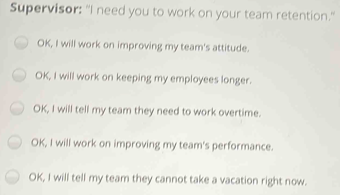 Supervisor: "I need you to work on your team retention." OK, I will work on improving my team's attitude. OK, I will work on keeping my employees longer. OK, I will tell my team they need to work overtime. OK, I will work on improving my team's performance. OK, I will tell my team they cannot take a vacation right now.