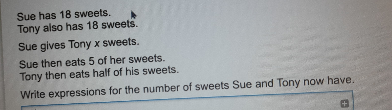 Sue has 18 sweets. Tony also has 18 sweets. Sue gives Tony x sweets. Sue then eats 5 of her sweets. Tony then eats half of his sweets. Write expressions for the number of sweets Sue and Tony now have.