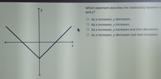 Which statement describes the relationship between x and y? As x increases, y decreases. As x increases, y increases. As x increases, y increases and then decreases. As x increases, y decreases and then increases