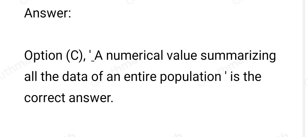 6. A parameter is... A a numerical value summarizing the sample data B. a planned activity with results yielding a set of data C. a numerical value that summarizes all the data of an entire population D. the set of values collected from the variable from each of the elements that belongs to the sample