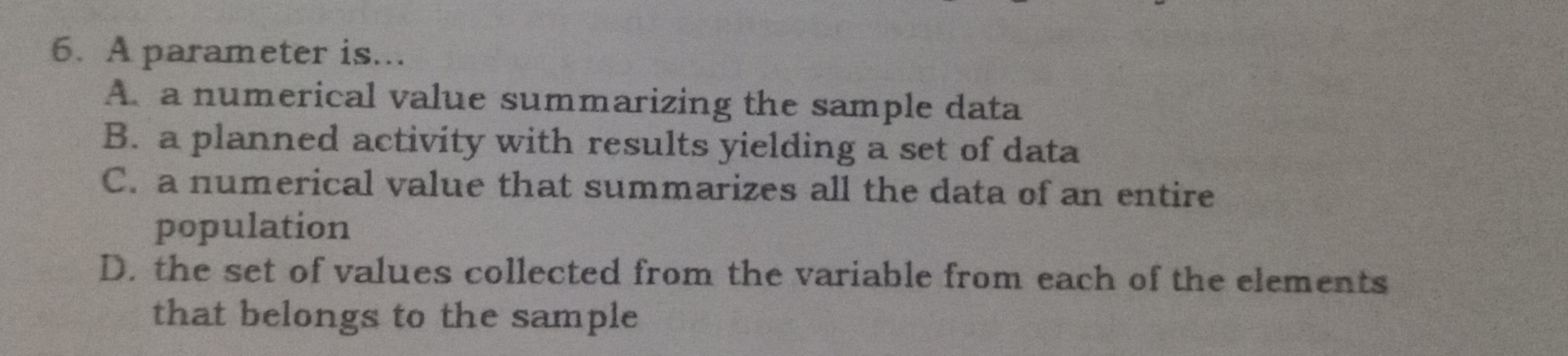 6. A parameter is... A a numerical value summarizing the sample data B. a planned activity with results yielding a set of data C. a numerical value that summarizes all the data of an entire population D. the set of values collected from the variable from each of the elements that belongs to the sample