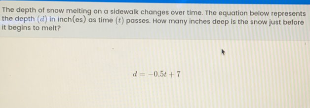 The depth of snow melting on a sidewalk changes over time. The equation below represents the depth d in inches as time t passes. How many inches deep is the snow just before it begins to melt? d=-0.5t+7