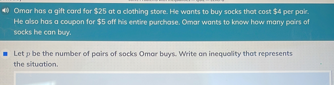 Omar has a gift card for $ 25 at a clothing store. He wants to buy socks that cost $ 4 per pair. He also has a coupon for $ 5 off his entire purchase. Omar wants to know how many pairs of socks he can buy. Let p be the number of pairs of socks Omar buys. Write an inequality that represents the situation.