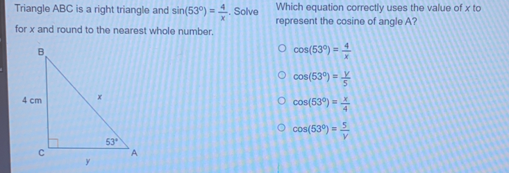 Triangle ABC is a right triangle and sin 53 ° = 4/x . Solve Which equation correctly uses the value of x to represent the cosine of angle A? for x and round to the nearest whole number. cos 53 ° = 4/x cos 53 ° = y/5 cos 53 ° =frac 4 cos 530= 5/V