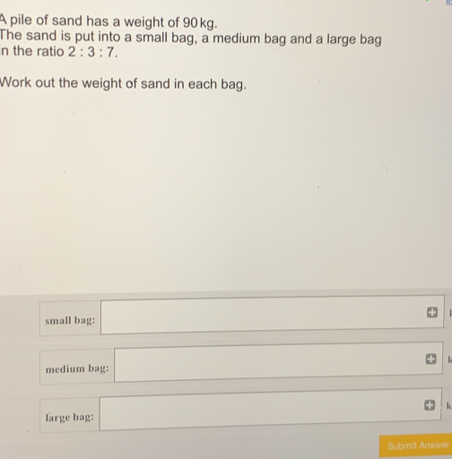 A pile of sand has a weight of 90 kg.. The sand is put into a small bag, a medium bag and a large bag n the ratio 2:3:7 Work out the weight of sand in each bag. small bag: medium bag: k large bag: Submit Answer