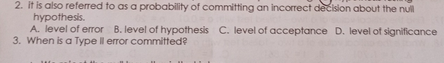 2. it is also referred to as a probability of committing an incorrect decision about the null hypothesis. A. level of error B. level of hypothesis C. level of acceptance D. level of significance 3. When is a Type II error committed?