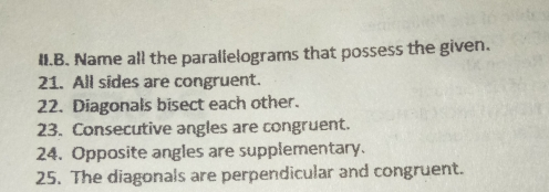 II.B. Name all the parallelograms that possess the given. 21. All sides are congruent. 22. Diagonals bisect each other. 23. Consecutive angles are congruent. 24, Opposite angles are supplementary. 25. The diagonals are perpendicular and congruent.