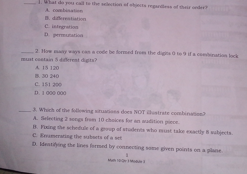 1. What do you call to the selection of objects regardless of their order? A. combination B. differentiation C. integration D. permutation 2. How many ways can a code be formed from the digits 0 to 9 if a combination lock must contain 5 different digits? A. 15120 B. 30240 C. 151200 D. 1000000 3. Which of the following situations does NOT illustrate combination? A. Selecting 2 songs from 10 choices for an audition piece. B. Fixing the schedule of a group of students who must take exactly 8 subjects. C. Enumerating the subsets of a set D. Identifying the lines formed by connecting some given points on a plane. 1 Math 10 Qtr 3 Module 3