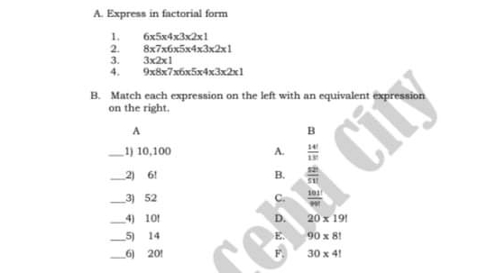 A. Express in factorial form I. 6x5x4x3x2x1 2 8x7x6x5x4x3x2x1 3. 3x2x1 4. 9x8x7x6x5x4x3x2x1 B. Match each expression on the left with an equivalent expression on the right. B _1 10,100 A. 14/13 _2 6! B. 52/511 _3 52 101/90 C. _4 10! d. 20 * 19! 5 14 E. 90 * 8! 201 30 * 4!