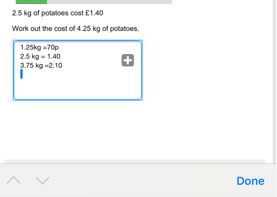 2.5 kg of potatoes cost £1.40 Work out the cost of 4.25 kg of potatoes. 1.25kg=70p 2.5 kg=1.40 3.75 kg=2.10 Done