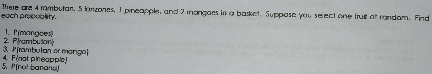 There are 4 rambutan, 5 lanzones, 1 pineapple, and 2 mangoes in a basket. Suppose you select one fruit at random. Find each probability. 1. Pmangoes 2. Prambutan 3. Prambutan or mango 4. Pnot pineapple 5. Pnot banana