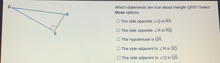 Which statements are true about triangle QRS? Select three options. The side opposite angle Q is overline RS The side opposite angle R is overline RQ The hypotenuse is overline QR The side adjacent to angle R is overline SQ The side adjacent to angle Q is overline QS