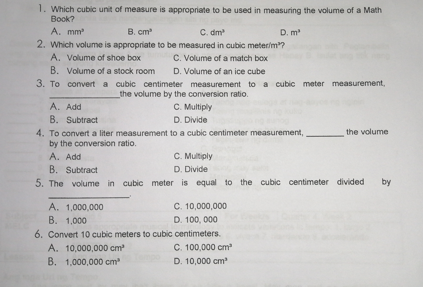 1. Which cubic unit of measure is appropriate to be used in measuring the volume of a Math Book? A. mm3 B. cm3 C. dm3 d. m3 2. Which volume is appropriate to be measured in cubic meter/m³? A. Volume of shoe box C. Volume of a match box B. Volume of a stock room D. Volume of an ice cube 3. To convert a cubic centimeter measurement to a cubic meter measurement, the volume by the conversion ratio. A.Add C. Multiply B. Subtract D. Divide 4. To convert a liter measurement to a cubic centimeter measurement,, the volume by the conversion ratio. A. Add C. Multiply B. Subtract D. Divide 5. The volume in cubic meter is equal to the cubic centimeter divided by _ A. 1,000,000 C. 10,000,000 B.1,000 D. 100,000 6. Convert 10 cubic meters to cubic centimeters. A. 10,000,000 cm3 C. 100,000 cm3 B. 1,000,000 cm3 D. 10,000 cm3