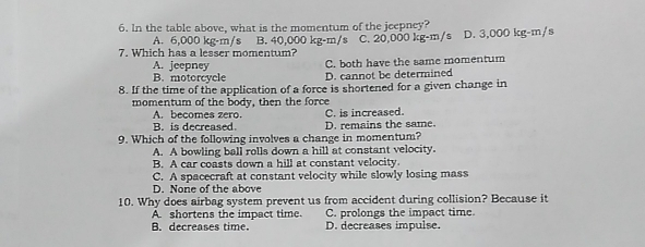 6. In the table above, what is the momentum of the jeepney? C. 20.000 kg-m/s D. 3,000 kg-m/s A. 6,000 kg-m/s B. 40,000 kg-m/s 7. Which has a lesser momentum? C. both have the same momentum A. jeepney B. motercycle D. cannot be determined 8. If the time of the application of a force is shortened for a given change in momentum of the body, then the force A. becomes zero. C. is increased. B. is decreased. D. remains the same. 9. Which of the following involves a change in momentum? A. A bowling ball rolls down a hill at constant velocity. B. A car coasts down a hill at constant velocity. C. A spacecraft at constant velocity while slowly losing mass D. None of the above 10. Why does airbag system prevent us from accident during collision? Because it A. shortens the impact time. C. prolongs the impact time. B. decreases time. D. decreases impulse.