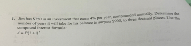 1. Jim has $ 750 in an investment that earns 4% per year, compounded annually._Determine the number of years it will take for his balance to surpass $ 900, to three decimal places. Use the compound interest formula: A=P1+i °