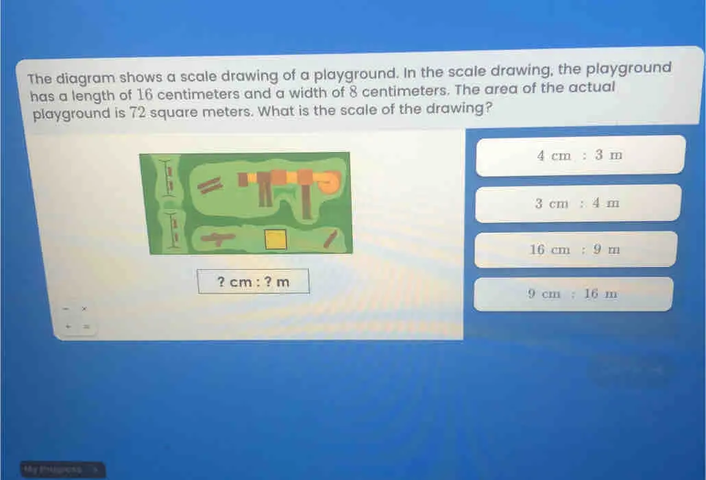 The diagram shows a scale drawing of a playground. In the scale drawing, the playground has a length of 16 centimeters and a width of 8 centimeters. The area of the actual playground is 72 square meters. What is the scale of the drawing? 4 cm : 3 m 3 cm : 4 m 16 cm : 9 m ? cm:? m 9 cm : 16 m =