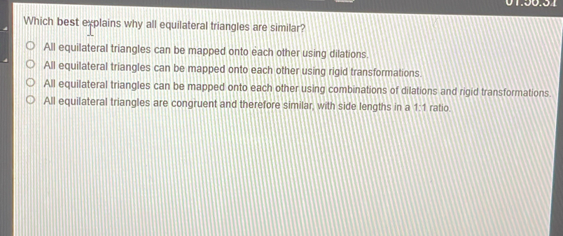 130.34 Which best explains why all equilateral triangles are similar? All equilateral triangles can be mapped onto each other using dilations. All equilateral triangles can be mapped onto each other using rigid transformations. All equilateral triangles can be mapped onto each other using combinations of dilations and rigid transformations. All equilateral triangles are congruent and therefore similar, with side lengths in a 1:1 ratio.