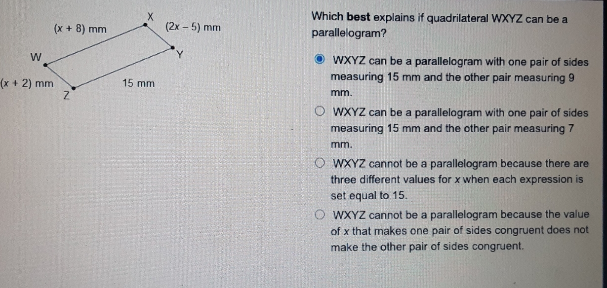 Which best explains if quadrilateral WXYZ can be a parallelogram? ⑩ WXYZ can be a parallelogram with one pair of sides x+2 mm measuring 15 mm and the other pair measuring 9 mm. WXYZ can be a parallelogram with one pair of sides measuring 15 mm and the other pair measuring 7 mm. WXYZ cannot be a parallelogram because there are three different values for x when each expression is set equal to 15. WXYZ cannot be a parallelogram because the value of x that makes one pair of sides congruent does not make the other pair of sides congruent.