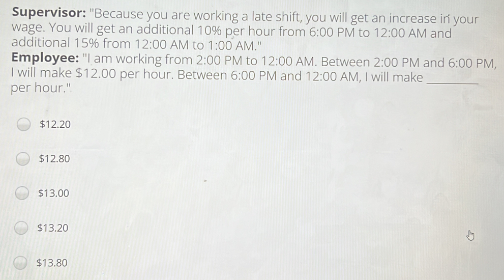 Supervisor: "Because you are working a late shift, you will get an increase in your wage. You will get an additional 10% per hour from 6:00 PM to 12:00 AM and additional 15% from 12:00 AM to 1:00 AM." Employee: "I am working from 2:00 PM to 12:00 AM. Between 2:00 PM and 6:00 PM, I will make $ 12.00 per hour. Between 6:00 PM and 12:00 AM, I will make_ per hour." $ 12.20 $ 12.80 $ 13.00 $ 13.20 $ 13.80