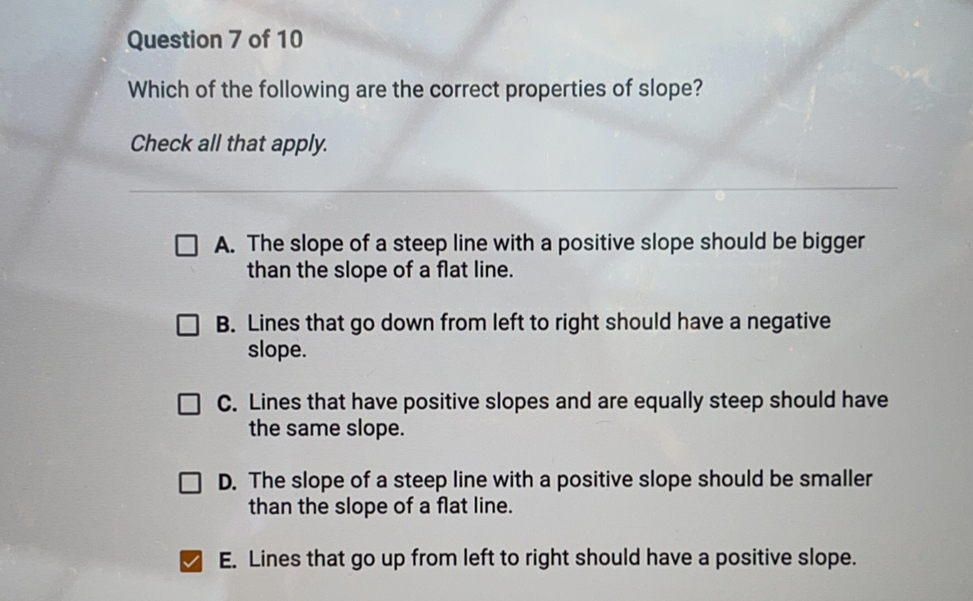 Question 7 of 10 Which of the following are the correct properties of slope? Check all that apply. A. The slope of a steep line with a positive slope should be bigger than the slope of a flat line. B. Lines that go down from left to right should have a negative slope. C. Lines that have positive slopes and are equally steep should have the same slope. D. The slope of a steep line with a positive slope should be smaller than the slope of a flat line. E. Lines that go up from left to right should have a positive slope..