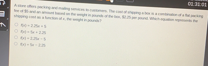 01:31:01 A store offers packing and mailing services to customers. The cost of shipping a box is a combination of a flat packing fee of $ 5 and an amount based on the weight in pounds of the box, $ 2.25 per pound. Which equation represents the shipping cost as a function of x, the weight in pounds? fx=2.25x+5 fx=5x+2.25 fx=2.25x-5 fx=5x-2.25