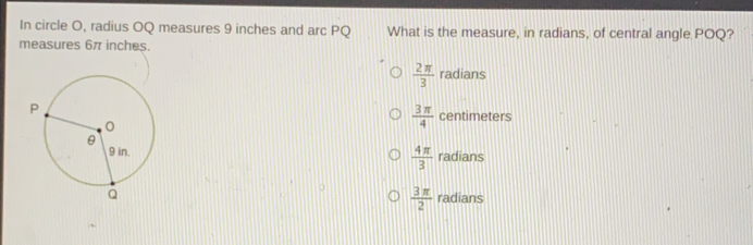 In circle O, radius OQ measures 9 inches and arc PQ What is the measure, in radians, of central angle POQ? measures 6π inches. frac 2 π 3 radians frac 3 π 4 centimeters frac 4 π 3 radians frac 3 π 2 radians