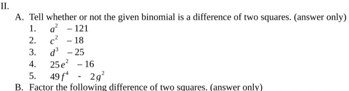 II. A. Tell whether or not the given binomial is a difference of two squares. answer only 1. a2-121 2. c2-18 3. d3-25 4. 25e2-16 5. 49f4-2g2 B. Factor the following difference of two squares. answer only