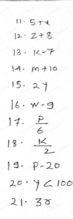 Translate the following word phrases into algebraic expressions. 11.five more than x 12. eight added to z 13. seven subtracted from k 14. m increased by ten 15.twice y 16. nine less than w 17.p divided by six 18. half of k 19.twenty decreased by p 20.yless than one hundred 21. thrice r