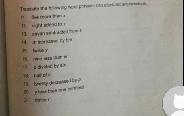 Translate the following word phrases into algebraic expressions. 11.five more than x 12. eight added to z 13. seven subtracted from k 14. m increased by ten 15.twice y 16. nine less than w 17.p divided by six 18. half of k 19.twenty decreased by p 20.yless than one hundred 21. thrice r