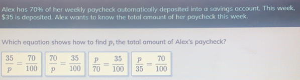 Alex has 70% of her weekly paycheck automatically deposited into a savings account. This week. $35 is deposited. Alex wants to know the total amount of her paycheck this week. Which equation shows how to find p, the total amount of Alex's paycheck? 35/p = 70/100