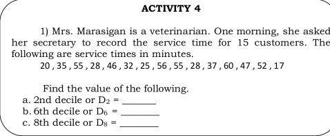 ACTIVITY 4 1 Mrs. Marasigan is a veterinarian. One morning, she asked her secretary to record the service time for 15 customers. The following are service times in minutes. 20 , 35 , 55 , 28 , 46 , 32 , 25 , 56 , 55 , 28 , 37 , 60 , 47 , 52 , 17 Find the value of the following. a. 2nd decile or D_2=underline b. 6th decile or D_6=underline c. 8th decile or D_8=underline