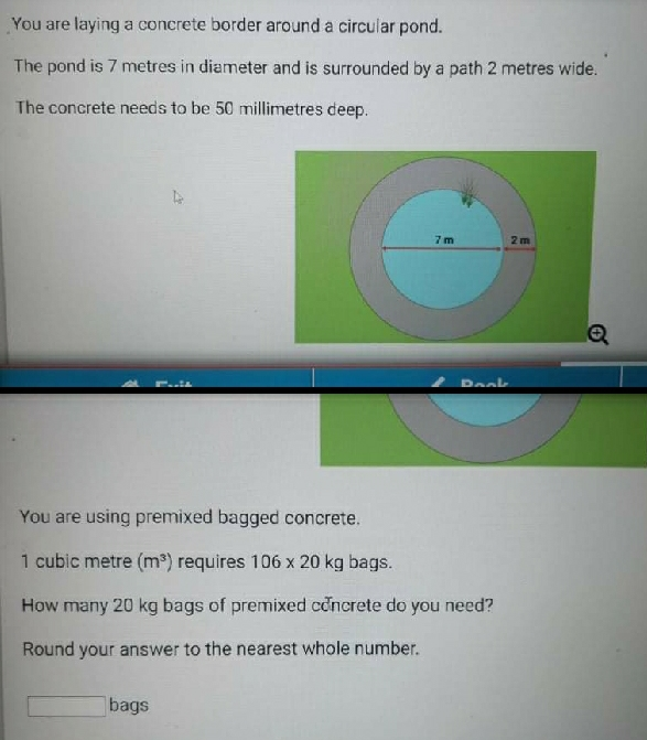 You are laying a concrete border around a circular pond. The pond is 7 metres in diameter and is surrounded by a path 2 metres wide. The concrete needs to be 50 millimetres deep. m__t Baab You are using premixed bagged concrete.. 1 cubic metre m3 requires 106 * 20 kg bags.. How many 20 kg bags of premixed cðncrete do you need? Round your answer to the nearest whole number. bags