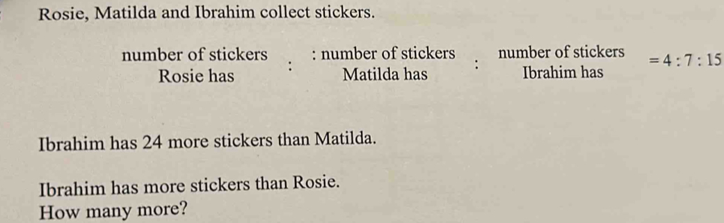 Rosie, Matilda and Ibrahim collect stickers. number of stickers : number of stickers number of stickers =4:7:15 Rosie has : Matilda has : Ibrahim has Ibrahim has 24 more stickers than Matilda. Ibrahim has more stickers than Rosie. How many more?