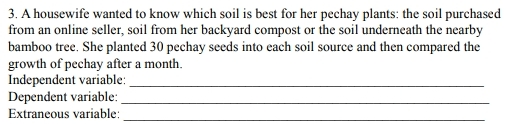 3. A housewife wanted to know which soil is best for her pechay plants: the soil purchased from an online seller, soil from her backyard compost or the soil underneath the nearby bamboo tree. She planted 30 pechay seeds into each soil source and then compared the growth of pechay after a month. Independent variable:_ Dependent variable:_ Extraneous variable:_