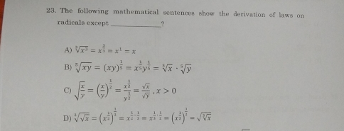 23. The following mathematical sentences show the derivation of laws on radicals except _? A cube root ofx3=x 3/3 =x1=x B square root of [5]xy=xy 1/5 =x 1/5 y 1/5 = square root of [5]x . square root of [5]y= square root of [5]y= square root of [5]y=xy 1/y = C square root of x/y = x/y 1/2 =frac x 1/2 y 1/2 =frac square root of x square root of y,x>0 D cube root of square root of x=x 2/3 3/2 =x 1/2 - 1/2 =x 1/3 . 1/2 =x 1/3 1/2 = square root of cube root ofx